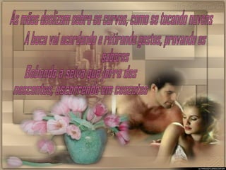 As mãos deslizam sobre as curvas, como se tocando nuvens A boca vai acordando e retirando gostos, provando os sabores Bebendo a seiva que jorra das nascentes, escorrendo em cascatas 