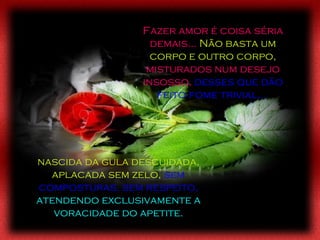 nascida da gula descuidada, aplacada sem zelo,   sem composturas, sem respeito,  atendendo exclusivamente a voracidade do apetite. Fazer amor é coisa séria demais...  Não basta um corpo e outro corpo,  misturados num desejo insosso,  desses que dão feito fome trivial...  