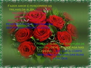 porque alma tem tessitura de cristal,  deve ser tocada nas levezas...   até que o corpo descubra cada uma das suas funções. Fazer amor é percorrer as trilhas da alma,  uma alma tateando outra alma, desvendando véus, descobrindo profundezas,   penetrando nos escondidos, sem pressa com delicadeza...  
