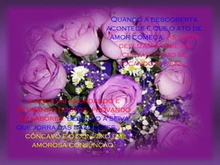 a boca vai acordando e retirando gostos, provando os sabores ,   bebendo a seiva que jorra das nascentes,   é o côncavo e o convexo em amorosa conjunção. Quando a descoberta acontece é que o ato de amor começa.  As mãos deslizam sobre as curvas, como se tocando nuvens... 