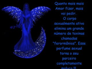 Quanto mais mais Amor fizer, mais vai pedir.   O corpo sexualmente ativo elimina um grande número de toxinas chamadas "ferormônios". Esse perfume sexual torna o seu parceiro completamente maluco !!!  