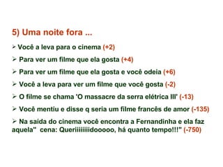 5) Uma noite fora ... Você a leva para o cinema  (+2) Para ver um filme que ela gosta  (+4) Para ver um filme que ela gosta e você odeia  (+6) Você a leva para ver um filme que você gosta  (-2) O filme se chama 'O massacre da serra elétrica III'  (-13)   Você mentiu e disse q seria um filme francês de amor  (-135) Na saída do cinema você encontra a Fernandinha e ela faz aquela"  cena: Queriiiiiiiidooooo, há quanto tempo!!!"  (-750) 