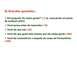 6) Grandes questões... Ela pergunta 'Eu estou gorda?'  (-1)  (é, você perde um ponto de qualquer jeito!) Você pensa antes de responder  (-10) Você diz que não  (-35) Você diz que gosta dela mesmo que ela esteja gorda  (-280) Você faz comentários a respeito do corpo da Fernandinha  (-450) 