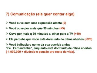 7) Comunicação (ela quer contar algo) Você ouve com uma expressão atenta  (0) Você ouve por mais que 30 minutos  (+5)   Ouve por mais q 30 minutos s/ olhar para a TV  (+10) Ela percebe que você está dormindo de olhos abertos  (-320) Você balbucia o nome da sua querida amiga "Fe...Fernandinha", enquanto está dormindo de olhos abertos  (-1.000.000 + divórcio e pensão pro resto da vida). 