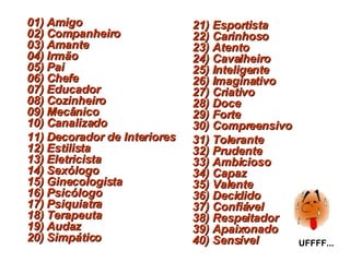 01) Amigo 02) Companheiro 03) Amante 04) Irmão 05) Pai 06) Chefe  07) Educador 08) Cozinheiro 09) Mecânico 10) Canalizado 11) Decorador de Interiores 12) Estilista 13) Eletricista 14) Sexólogo 15) Ginecologista 16) Psicólogo  17) Psiquiatra 18) Terapeuta 19) Audaz 20) Simpático 21) Esportista 22) Carinhoso 23) Atento 24) Cavalheiro 25) Inteligente 26) Imaginativo 27) Criativo  28) Doce 29) Forte 30) Compreensivo 31) Tolerante 32) Prudente 33) Ambicioso 34) Capaz 35) Valente 36) Decidido 37) Confiável 38) Respeitador 39) Apaixonado 40) Sensível UFFFF... 