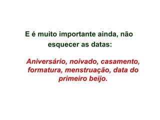 E é muito importante ainda, não  esquecer as datas: Aniversário, noivado, casamento, formatura, menstruação, data do primeiro beijo. 