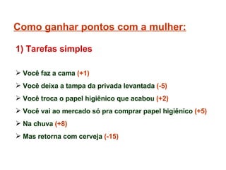 Como ganhar pontos com a mulher: Você faz a cama  (+1) Você deixa a tampa da privada levantada  (-5) Você troca o papel higiênico que acabou  (+2) Você vai ao mercado só pra comprar papel higiênico  (+5) Na chuva  (+8)  Mas retorna com cerveja  (-15) 1) Tarefas simples 