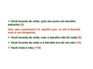 Você levanta de noite, pois ela ouviu um barulho estranho  (0)  (obs. qdo a pontuação é 0, significa que  vc não tá fazendo mais q sua obrigação). Você levanta de noite, mas o barulho não foi nada  (0)   Você levanta de noite e o barulho era de um rato  (+5) Você mata o rato  (+10) 