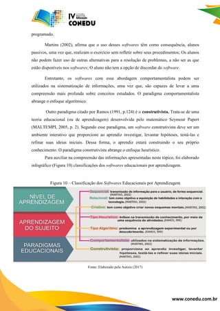 www.conedu.com.br
programado.
Martins (2002), afirma que o uso desses softwares têm como consequência, alunos
passivos, uma vez que, realizam o exercício sem refletir sobre seus procedimentos; Os alunos
não podem fazer uso de outras alternativas para a resolução de problemas, a não ser as que
estão disponíveis nos softwares; O aluno não tem a opção de discordar do software.
Entretanto, os softwares com essa abordagem comportamentalista podem ser
utilizados na sistematização de informações, uma vez que, são capazes de levar a uma
compreensão mais profunda sobre conceitos estudados. O paradigma comportamentalista
abrange o enfoque algorítmico.
Outro paradigma citado por Ramos (1991, p.124) é o construtivista. Trata-se de uma
teoria educacional (ou de aprendizagem) desenvolvida pelo matemático Seymour Papert
(MALTEMPI, 2005, p. 2). Segundo esse paradigma, um software construtivista deve ser um
ambiente interativo que proporcione ao aprendiz investigar, levantar hipóteses, testá-las e
refinar suas ideias iniciais. Dessa forma, o aprendiz estará construindo o seu próprio
conhecimento. O paradigma construtivista abrange o enfoque heurístico.
Para auxiliar na compreensão das informações apresentadas neste tópico, foi elaborado
infográfico (Figura 10) classificações dos softwares educacionais por aprendizagem.
Figura 10 – Classificação dos Softwares Educacionais por Aprendizagem
Fonte: Elaborado pela Autora (2017)
 