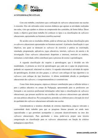 www.conedu.com.br
4 CONSIDERAÇÕES FINAIS
Com este trabalho, concluímos que a utilização de softwares educacionais nas escolas
é crescente. Eles são utilizados como recursos didáticos que apoiam as atividades realizadas
nas aulas, visto que ajudam os alunos na compreensão dos conteúdos, de forma lúdica. Desse
modo, o objetivo geral deste trabalho foi conhecer os tipos e as classificações de softwares
educacionais, apresentados na literatura científica nacional.
De acordo com os resultados obtidos, pode-se afirmar que, há duas classificações para
os softwares educacionais apresentados na literatura nacional. A primeira classificação é a por
objetivos, nos quais se destacam os softwares de exercício e prática ou exercitação,
simulação, programação, aplicativos, jogos educativos, tutoriais, softwares de autoria e de
investigação. Estes softwares educacionais despertam o interesse, motivam os usuários,
estimulam a criatividade, enfim contribuem para o processo de ensino e aprendizagem.
A segunda classificação diz respeito à aprendizagem, que é dividido em três
modalidades. A primeira ao nível de aprendizagem que cada um é capaz de proporcionar,
podendo ser sequencial, relacional ou criativo. A segunda relacionada à atividade do sujeito
de aprendizagem, dividido em dois grupos, o software com enfoque do tipo algoritmo e os
softwares com enfoque do tipo heurístico. A última modalidade aborda os paradigmas
educacionais dos softwares, o comportamentalista e o construtivista.
Como fruto desta pesquisa, espera-se oferecer contribuições para a reflexão teórica e
para a prática educativa no campo da Pedagogia, apresentando para os professores em
formação e em exercício profissional informações sobre tipos e classificações de softwares
educacionais, que possam auxiliá-los nas escolhas dos softwares educacionais que adotarão
em suas práticas educativas. Por consequência, pretende-se colaborar para a elevação do nível
de qualidade dos softwares educacionais utilizados nas escolas.
Considerando-se a temática abordada de extrema importância, julga-se relevante a
continuidade deste trabalho para que as pesquisas futuras possam ser ainda mais
especializadas e que permitam acompanhar o crescente desenvolvimento na área dos
softwares educacionais. Para aprofundar o tema, poder-se-ia propor uma terceira
categorização ou classificação para os softwares educacionais em função de critérios
pedagógicos específicos.
 