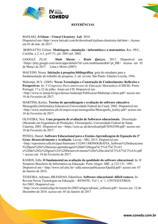 www.conedu.com.br
REFERÊNCIAS
BAIXAKI. IrYdium - Virtual Chemistry Lab. 2010.
Disponível em:<http://www.baixaki.com.br/download/irydium-chemistry-lab.htm>. Acesso
em 01 de mar. de 2017.
BORNATTO, Gilmar. Modelagem - simulação - informática e a matemática. Rev. PEC,
Curitiba, v.2, n.1, p.67-71, jul. 2001-jul. 2002.
GOOGLE PLAY. Math Master - Brain Quizzes, 2017. Disponível em:
<https://play.google.com/store/apps/details?id=com.mathmaster&hl=pt_BR> Acesso em 01
de Março de 2017. Lima e Mioto (2007)
MACEDO, Neusa. Iniciação à pesquisa bibliográfica: guia do estudante para a
fundamentação do trabalho de pesquisa. 2. ed. revista. São Paulo: Edições Loyola, 1994.
Maltempi, M.V. (2005). Novas Tecnologias e Construção de Conhecimento: Reflexões e
Perspectivas. In: V Congresso Ibero-americano de Educação Matemática (CIBEM). Porto,
Portugal, 17 a 22 de julho. Anais em CD. Disponível em:
<http://www.rc.unesp.br/igce/demac/maltempi/Publicacao/Maltempi-cibem.pdf> acesso em:
18 de Fevereiro de 2017.
MARTINS, Kerley. Teorias de aprendizagem e avaliação de software educativo.
Monografia (Informática Educativa) Universidade Federal do Ceará. 2002. Disponível em:
<http://www.multimeios.ufc.br/arquivos/pc/monografias/Monografia_kerley.pdf> acesso em:
18 de Fevereiro de 2017.
OLIVEIRA, Noé. Uma proposta de avaliação de Softwares educacionais. Dissertação
(Mestrado em Engenharia de Produção). Florianópolis, Universidade Federal de Santa
Catarina, 2001. Disponível em: <https://core.ac.uk/download/pdf/30362580.pdf> acesso em:
18 de Fevereiro de 2017.
PENHA, Daniel. Software Educacional para o Ensino-Aprendizagem de Equação do 2º
Grau: Desenvolvimento e Avaliação. Lavras - MG, 2013. Disponível em:
<http://repositorio.ufla.br/jspui/bitstream/1/5249/1/MONOGRAFIA_Software%20educaciona
l%20para%20o%20ensino-aprendizagem%20de%20equa%C3%A7%C3%A3
o%20do%202o%20grau%3A%20Desenvolvimento%20e%20avalia%C3%A7%C3%A3o.pdf
> acesso em: 18 de Fevereiro de 2017.
RAMOS, Edla. O fundamental na avaliação da qualidade do software educacional. In: II
Simpósio Brasileiro de Informática na Educação. Porto Alegre: SBC. p.122-131. 1991.
Disponível em:< http://www.inf.ufsc.br/~edla.ramos/publicacoes/Qualid.pdf> acesso em: 07
de Janeiro de 2016.
TEIXEIRA, Adriano; BRANDAO, Edemilson. Software educacional: dificil comeco. In:
Revista Novas Tecnologias na Educação – RENOTE. Vol 1. n° 1. CINTED/UFRGS,
fev/2003. Disponivel em:
<http://www.cinted.ufrgs.br/renote/fev2003/artigos/adriano_software.pdf> Acesso em: 12 de
Dezembro de 2016. acesso em: 05 de Janeiro de 2017
 