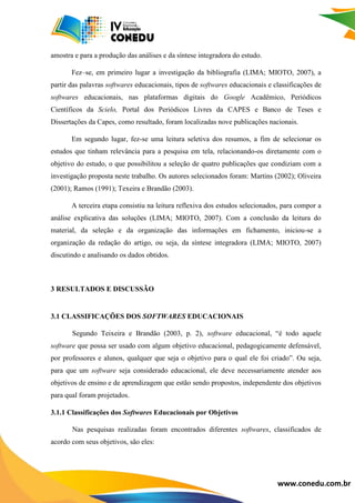 www.conedu.com.br
amostra e para a produção das análises e da síntese integradora do estudo.
Fez–se, em primeiro lugar a investigação da bibliografia (LIMA; MIOTO, 2007), a
partir das palavras softwares educacionais, tipos de softwares educacionais e classificações de
softwares educacionais, nas plataformas digitais do Google Acadêmico, Periódicos
Científicos da Scielo, Portal dos Periódicos Livres da CAPES e Banco de Teses e
Dissertações da Capes, como resultado, foram localizadas nove publicações nacionais.
Em segundo lugar, fez-se uma leitura seletiva dos resumos, a fim de selecionar os
estudos que tinham relevância para a pesquisa em tela, relacionando-os diretamente com o
objetivo do estudo, o que possibilitou a seleção de quatro publicações que condiziam com a
investigação proposta neste trabalho. Os autores selecionados foram: Martins (2002); Oliveira
(2001); Ramos (1991); Texeira e Brandão (2003).
A terceira etapa consistiu na leitura reflexiva dos estudos selecionados, para compor a
análise explicativa das soluções (LIMA; MIOTO, 2007). Com a conclusão da leitura do
material, da seleção e da organização das informações em fichamento, iniciou-se a
organização da redação do artigo, ou seja, da síntese integradora (LIMA; MIOTO, 2007)
discutindo e analisando os dados obtidos.
3 RESULTADOS E DISCUSSÃO
3.1 CLASSIFICAÇÕES DOS SOFTWARES EDUCACIONAIS
Segundo Teixeira e Brandão (2003, p. 2), software educacional, “é todo aquele
software que possa ser usado com algum objetivo educacional, pedagogicamente defensável,
por professores e alunos, qualquer que seja o objetivo para o qual ele foi criado”. Ou seja,
para que um software seja considerado educacional, ele deve necessariamente atender aos
objetivos de ensino e de aprendizagem que estão sendo propostos, independente dos objetivos
para qual foram projetados.
3.1.1 Classificações dos Softwares Educacionais por Objetivos
Nas pesquisas realizadas foram encontrados diferentes softwares, classificados de
acordo com seus objetivos, são eles:
 