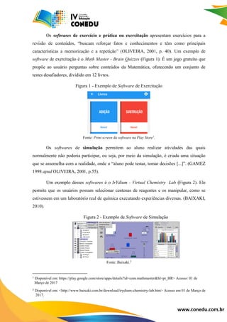 www.conedu.com.br
Os softwares de exercício e prática ou exercitação apresentam exercícios para a
revisão de conteúdos, “buscam reforçar fatos e conhecimentos e têm como principais
características a memorização e a repetição” (OLIVEIRA, 2001, p. 40). Um exemplo de
software de exercitação é o Math Master - Brain Quizzes (Figura 1). É um jogo gratuito que
propõe ao usuário perguntas sobre conteúdos da Matemática, oferecendo um conjunto de
testes desafiadores, dividido em 12 livros.
Figura 1 - Exemplo de Software de Exercitação
Fonte: Print screen do software na Play Store1
.
Os softwares de simulação permitem ao aluno realizar atividades das quais
normalmente não poderia participar, ou seja, por meio da simulação, é criada uma situação
que se assemelha com a realidade, onde o “aluno pode testar, tomar decisões [...]”. (GAMEZ
1998 apud OLIVEIRA, 2001, p.55).
Um exemplo desses softwares é o IrYdium - Virtual Chemistry Lab (Figura 2). Ele
permite que os usuários possam selecionar centenas de reagentes e os manipular, como se
estivessem em um laboratório real de química executando experiências diversas. (BAIXAKI,
2010).
Figura 2 - Exemplo de Software de Simulação
Fonte: Baixaki.2
¹ Disponível em: https://play.google.com/store/apps/details?id=com.mathmaster&hl=pt_BR> Acesso: 01 de
0Março de 2017
² Disponível em: <http://www.baixaki.com.br/download/irydium-chemistry-lab.htm> Acesso em 01 de Março de
o/2017.
 