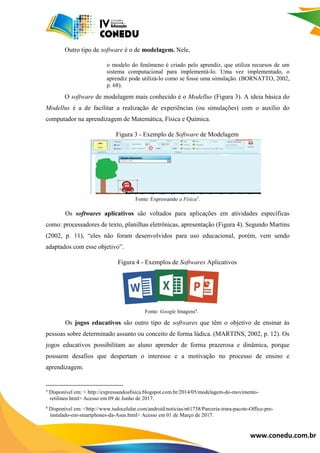 www.conedu.com.br
Outro tipo de software é o de modelagem. Nele,
o modelo do fenômeno é criado pelo aprendiz, que utiliza recursos de um
sistema computacional para implementá-lo. Uma vez implementado, o
aprendiz pode utilizá-lo como se fosse uma simulação. (BORNATTO, 2002,
p. 68).
O software de modelagem mais conhecido é o Modellus (Figura 3). A ideia básica do
Modellus é a de facilitar a realização de experiências (ou simulações) com o auxílio do
computador na aprendizagem de Matemática, Física e Química.
Figura 3 - Exemplo de Software de Modelagem
Fonte: Expressando a Física3
.
Os softwares aplicativos são voltados para aplicações em atividades específicas
como: processadores de texto, planilhas eletrônicas, apresentação (Figura 4). Segundo Martins
(2002, p. 11), “eles não foram desenvolvidos para uso educacional, porém, vem sendo
adaptados com esse objetivo”.
Figura 4 - Exemplos de Softwares Aplicativos
Fonte: Google Imagens4
.
Os jogos educativos são outro tipo de softwares que têm o objetivo de ensinar às
pessoas sobre determinado assunto ou conceito de forma lúdica. (MARTINS, 2002, p. 12). Os
jogos educativos possibilitam ao aluno aprender de forma prazerosa e dinâmica, porque
possuem desafios que despertam o interesse e a motivação no processo de ensino e
aprendizagem.
³ Disponível em: < http://expressandoafisica.blogspot.com.br/2014/05/modelagem-do-movimento-
0retilineo.html> Acesso em 09 de Junho de 2017.
4
Disponível em: <http://www.tudocelular.com/android/noticias/n61738/Parceria-trara-pacote-Office-pre-
0/instalado-em-smartphones-da-Asus.html> Acesso em 01 de Março de 2017.
 
