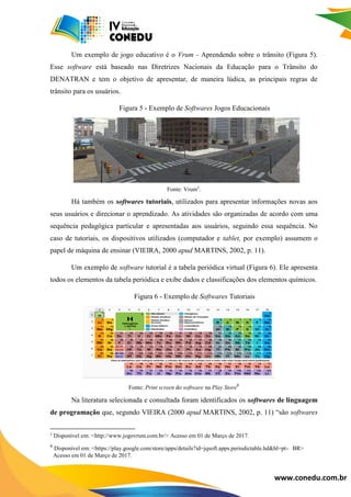 www.conedu.com.br
Um exemplo de jogo educativo é o Vrum - Aprendendo sobre o trânsito (Figura 5).
Esse software está baseado nas Diretrizes Nacionais da Educação para o Trânsito do
DENATRAN e tem o objetivo de apresentar, de maneira lúdica, as principais regras de
trânsito para os usuários.
Figura 5 - Exemplo de Softwares Jogos Educacionais
Fonte: Vrum5
.
Há também os softwares tutoriais, utilizados para apresentar informações novas aos
seus usuários e direcionar o aprendizado. As atividades são organizadas de acordo com uma
sequência pedagógica particular e apresentadas aos usuários, seguindo essa sequência. No
caso de tutoriais, os dispositivos utilizados (computador e tablet, por exemplo) assumem o
papel de máquina de ensinar (VIEIRA, 2000 apud MARTINS, 2002, p. 11).
Um exemplo de software tutorial é a tabela periódica virtual (Figura 6). Ele apresenta
todos os elementos da tabela periódica e exibe dados e classificações dos elementos químicos.
Figura 6 - Exemplo de Softwares Tutoriais
Fonte: Print screen do software na Play Store6
Na literatura selecionada e consultada foram identificados os softwares de linguagem
de programação que, segundo VIEIRA (2000 apud MARTINS, 2002, p. 11) “são softwares
5
Disponível em: <http://www.jogovrum.com.br/> Acesso em 01 de Março de 2017.
6
Disponível em: <https://play.google.com/store/apps/details?id=jqsoft.apps.periodictable.hd&hl=pt-OBR>
0Acesso em 01 de Março de 2017.
 