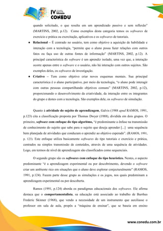 www.conedu.com.br
quando solicitado, o que resulta em um aprendizado passivo e sem reflexão”
(MARTINS, 2002, p.12). Como exemplos desta categoria temos os softwares de
exercício e prática ou exercitação, aplicativos e os softwares de tutoriais.
● Relacional – É centrado no usuário, tem como objetivo a aquisição de habilidade e
interação com a tecnologia, “permite que o aluno possa fazer relações com outros
fatos ou faça uso de outras fontes de informação” (MARTINS, 2002, p.12). A
principal característica do software é um aprendiz isolado, uma vez que, a interação
ocorre apenas entre o software e o usuário, não há interação com outros sujeitos. São
exemplos deles, os softwares de investigação.
● Criativo – Tem como objetivo criar novos esquemas mentais. Sua principal
característica é o aluno participativo, por meio da tecnologia, “o aluno pode interagir
com outras pessoas compartilhando objetivos comuns” (MARTINS, 2002, p.12),
proporcionando o desenvolvimento da criatividade, da interação entre os integrantes
do grupo e destes com a tecnologia. São exemplos dele, os softwares de simulação.
Quanto à atividade do sujeito de aprendizagem, Galvis (1988 apud RAMOS, 1991,
p.123) cita a classificação proposta por Thomas Dwyer (1988), dividida em dois grupos. O
primeiro, software com enfoque do tipo algoritmo, “é predominante a ênfase na transmissão
de conhecimento do sujeito que sabe para o sujeito que deseja aprender [...] uma sequência
bem planejada de atividades que conduzam o aprendiz ao objetivo esperado”. (RAMOS, 1991,
p. 123). Este enfoque utiliza basicamente softwares do tipo tutoriais e exercício e prática,
centrados na simples transmissão de conteúdos, através de uma sequência de atividades.
Logo, em termos de nível de aprendizagem são classificados como sequenciais.
O segundo grupo são os softwares com enfoque do tipo heurístico. Nestes, o aspecto
predominante “é a aprendizagem experimental ou por descobrimento, devendo o software
criar um ambiente rico em situações que o aluno deve explorar conjecturalmente” (RAMOS,
1991, p.124). Fazem parte desse grupo as simulações e os jogos, nos quais predominam a
aprendizagem experimental ou por descoberta.
Ramos (1991, p.124) aborda os paradigmas educacionais dos softwares. Ele afirma
destaca que o comportamentalista, na educação está associado ao trabalho de Burrhus
Frederic Skinner (1968), que vendo a necessidade de um instrumento que auxiliasse o
professor em sala de aula, propôs a “máquina de ensinar”, que se baseia em ensino
 