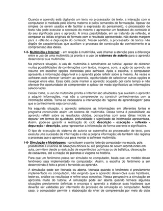 Quando o aprendiz está digitando um texto no processador de texto, a interação com o
computador é mediada pelo idioma materno e pelos comandos de formatação. Apesar de
simples de serem usados e de facilitar a expressão do pensamento, o processador de
texto não pode executar o conteúdo do mesmo e apresentar um feedback do conteúdo e
do seu significado para o aprendiz. A única possibilidade, em se tratando de reflexão, é
comparar as idéias originais do formato com o resultado apresentado, não dando margem
para a reflexão e depuração do conteúdo. Nesse sentido, o processador de textos não
dispõe de características que auxiliam o processo de construção do conhecimento e a
compreensão das idéias.
1-5- Multimídia e Internet: - em relação à multimídia, vale chamar a atenção para a diferença
entre o uso de uma multimídia já pronta e o uso de sistemas de autoria para o aprendiz
desenvolver sua multimídia.
Na primeira situação, o uso de multimídia é semelhante ao tutorial, apesar de oferecer
muitas possibilidades de combinações com textos, imagens, sons, a ação do aprendiz se
resume em escolher opções oferecidas pelo software. Após a escolha, o computador
apresenta a informação disponível e o aprendiz pode refletir sobre a mesma. Às vezes o
software pode oferecer também ao aprendiz, oportunidade de selecionar outras opções e
navegar entre elas. Essa idéia pode manter o aprendiz ocupado por certo tempo e não
oferecer-lhe oportunidade de compreender e aplicar de modo significativo as informações
selecionadas.
Dessa forma, o uso de multimídia pronta e Internet são atividades que auxiliam o aprendiz
a adquirir informações, mas não a compreender ou construir conhecimentos com a
informação obtida. Torna-se necessária a intervenção do "agente de aprendizagem" para
que o conhecimento seja construído.
Na segunda situação, o aprendiz seleciona as informações em diferentes fontes e
programa construindo assim um sistema de multimídia. Dessa forma é possibilitado ao
aprendiz refletir sobre os resultados obtidos, compará-las com suas idéias iniciais e
depurar em termos de qualidade, profundidade e significado da informação apresentada.
Assim, pode-se garantir a realização do ciclo descrição - execução - reflexão -
depuração - descrição, para representar a informação de forma coerente e significativa.
O tipo de execução do sistema de autoria se assemelha ao processador de texto, pois
executa uma sucessão de informação e não a própria informação; ele também não registra
o processo que o aprendiz usa para montar o software multimídia.
1-6- Simulação e Modelagem: - constituem o ponto forte do computador na escola, pois
possibilitam a vivência de situações difíceis ou até perigosas de serem reproduzidas em
aula, permitem desde a realização de experiências químicas ou de balística, dissecação
de cadáveres, até a criação de planetas e viagens na história.
Para que um fenômeno possa ser simulado no computador, basta que um modelo desse
fenômeno seja implementado no computador. Assim, a escolha do fenômeno a ser
desenvolvido é feito a priori e fornecido ao aprendiz.
A simulação pode ser fechada ou aberta, fechada quando o fenômeno é previamente
implementado no computador, não exigindo que o aprendiz desenvolva suas hipóteses,
teste-as, análise os resultados e refine seus conceitos. Nessa perspectiva a simulação se
aproxima muito do tutorial. A simulação pode ser aberta quando fornece algumas
situações previamente definidas e encoraja o aprendiz a elaborar suas hipóteses que
deverão ser validadas por intermédio do processo de simulação no computador. Neste
caso, o computador permite a elaboração do nível de compreensão por meio do ciclo
 
