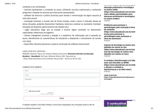 08/09/21, 18:44 software educacional - EducaBrasil
https://www.educabrasil.com.br/software-educacional/ 2/4
conteúdo a ser ministrado); 

– tutoriais (apresentam o conteúdo ao aluno, utilizando recursos audiovisuais e realizando
perguntas a respeito do assunto que está sendo apresentado); 

– software de exercício e prática (tutoriais para revisão e memorização de algum assunto já
visto pelo aluno); 

– simulação (simulam o mundo real de forma simples, onde o aluno é colocado diante de
várias situações, podendo desenvolver hipóteses, testá-las e analisar os resultados. Exemplo:
situações de desastres, gerenciamento de cidades etc.); 

– jogos educativos (jogo que se propõe a ensinar algum conteúdo ou desenvolver
capacidades intelectuais do jogador);
– tutores inteligentes (controla a seleção e a seqüência de informação que é passada ao
aluno, identificando as características do estudante e adaptando o tutoramento de acordo
com elas); 

– hipermídia interativa (promove a própria construção do software educacional).
COMO CITAR ESTE CONTEÚDO:

MENEZES, Ebenezer Takuno de. Verbete software educacional. Dicionário Interativo da Educação
Brasileira - EducaBrasil. São Paulo: Midiamix Editora, 2001. Disponível em
<https://www.educabrasil.com.br/software-educacional/>. Acesso em 08 set 2021.
COMENTE ESTE VERBETE:
Nome
E-mail
Mensagem
reCAPTCHA
Não sou um robô
Privacidade - Termos de Utilização
Enviar
A redação receberá o link deste verbete e, numa futura atualização, seu comentário pode ou não ser
id d F íti l i l t l b l li k d ti i íd
Seminário debate oportunidades para
educação profissional e tecnológica
no ensino médio
(https://www.educabrasil.com.br/sem
inario-debate-oportunidades-para-
educacao-profissional-e-tecnologica-
no-ensino-medio/)
10/06/2021
Evidências para promover a
aprendizagem pela motivação é tema
de seminário
(https://www.educabrasil.com.br/evid
encias-para-promover-a-
aprendizagem-pela-motivacao-e-
tema-de-seminario/)
10/06/2021
Impacto da tecnologia no ensino será
debatido em evento on-line
(https://www.educabrasil.com.br/imp
acto-da-tecnologia-no-ensino-sera-
debatido-em-evento-on-line/)
07/06/2021
O combate à desinformação e às fake
news será discutido na UFABC
(https://www.educabrasil.com.br/ufab
c-discute-o-combate-a-
desinformacao-e-as-fake-news/)
07/06/2021
TODAS AS NOTÌCIAS
(https://www.educabrasil.com.br/educacao-e-
tecnologia/)
 