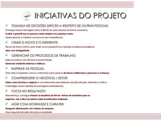 INICIATIVAS DO PROJETO TOMADA DE DECISÕES DIFICEIS A RESPEITO DE OUTRAS PESSOAS: Conseguir passar mensagens duras e dificeis ás outras pessoas de forma construtiva. Avaliar e garantir que as pessoas certas estejam nas posições certas. Apoiar pessoas a cobrirem suas lacunas de competências. CRIAR O NOVO E O DIFERENTE: Pensar de forma criativa, para trazer novas perspectivas e soluções e quebrar paradigmas. Lidar com ambiguidade. GERENCIAR OS PROCESSOS DE TRABALHO: Fazer acontecer com eficácia e produtividade. Gerenciar mediante sistemas e métricas . INSPIRAR AS PESSOAS: Criar visão e propósitos comuns, motivando outras pessoas  de forma a influenciar e promover a mudança . COMPREENDER O NEGÓCIO / SETOR: Saber como funciona o negócio  e suas demandas para elaborar soluções eficazes, alinhados á visão e  á estratégia mesmo desafiando paradigmas estabelecidos. FOCO NO RESULTADO: Perseverança, conseguir  traduzir as iniciativas de RH em  termos de resultados para os  negócios, sob a ótica do retorno sobre investimentos realizados AGIR COM HONRADEZ E CARATER: Assegurar alinhamento com Valores da empresa  . Atuar segundo principios de justiça e equidade. 