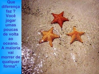 Que diferença faz ? Você jogar umas poucas de volta ao oceano. A maioria vai morrer de qualquer forma". 