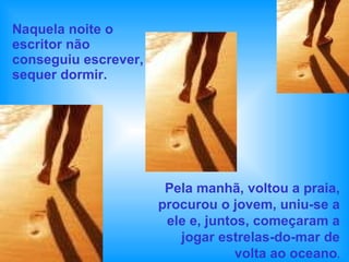 Naquela noite o escritor não conseguiu escrever, sequer dormir.  Pela manhã, voltou a praia, procurou o jovem, uniu-se a ele e, juntos, começaram a jogar estrelas-do-mar de volta ao oceano . 