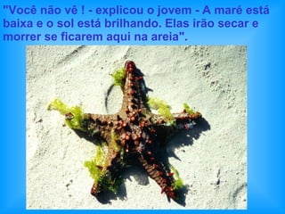 "Você não vê ! - explicou o jovem - A maré está baixa e o sol está brilhando. Elas irão secar e morrer se ficarem aqui na areia". 