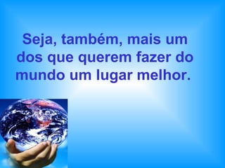 Seja, também, mais um dos que querem fazer do mundo um lugar melhor.   