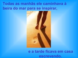 Todas as manhãs ele caminhava à beira do mar para se inspirar,  e a tarde ficava em casa escrevendo.   