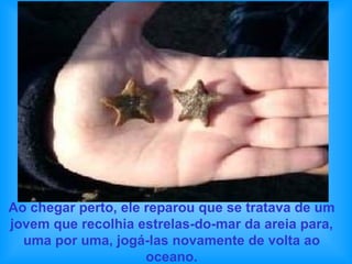 Ao chegar perto, ele reparou que se tratava de um jovem que recolhia estrelas-do-mar da areia para, uma por uma, jogá-las novamente de volta ao oceano. 