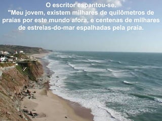 O escritor espantou-se. "Meu jovem, existem milhares de quilômetros de praias por este mundo afora, e centenas de milhares de estrelas-do-mar espalhadas pela praia. 