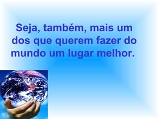 Seja, também, mais um
dos que querem fazer do
mundo um lugar melhor.
 