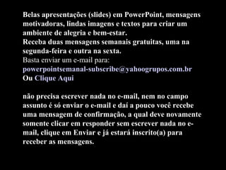 Belas apresentações (slides) em PowerPoint, mensagens
motivadoras, lindas imagens e textos para criar um
ambiente de alegria e bem-estar.
Receba duas mensagens semanais gratuitas, uma na
segunda-feira e outra na sexta.
Basta enviar um e-mail para:
powerpointsemanal-subscribe@yahoogrupos.com.br
Ou Clique Aqui
não precisa escrever nada no e-mail, nem no campo
assunto é só enviar o e-mail e daí a pouco você recebe
uma mensagem de confirmação, a qual deve novamente
somente clicar em responder sem escrever nada no e-
mail, clique em Enviar e já estará inscrito(a) para
receber as mensagens.
 