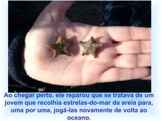 Ao chegar perto, ele reparou que se tratava de um
jovem que recolhia estrelas-do-mar da areia para,
uma por uma, jogá-las novamente de volta ao
oceano.
 