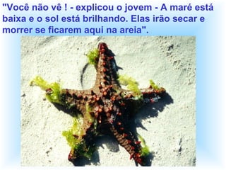 "Você não vê ! - explicou o jovem - A maré está
baixa e o sol está brilhando. Elas irão secar e
morrer se ficarem aqui na areia".
 