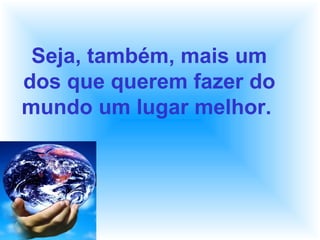 Seja, também, mais um
dos que querem fazer do
mundo um lugar melhor.
 