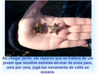 Ao chegar perto, ele reparou que se tratava de um
jovem que recolhia estrelas-do-mar da areia para,
uma por uma, jogá-las novamente de volta ao
oceano.
 