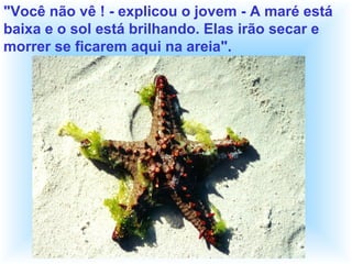 "Você não vê ! - explicou o jovem - A maré está
baixa e o sol está brilhando. Elas irão secar e
morrer se ficarem aqui na areia".
 
