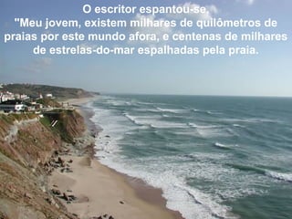 O escritor espantou-se.
"Meu jovem, existem milhares de quilômetros de
praias por este mundo afora, e centenas de milhares
de estrelas-do-mar espalhadas pela praia.
 