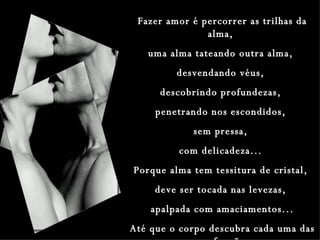 Fazer amor é percorrer as trilhas da alma,  uma alma tateando outra alma,  desvendando véus,  descobrindo profundezas,  penetrando nos escondidos,  sem pressa,  com delicadeza...  Porque alma tem tessitura de cristal,  deve ser tocada nas levezas,  apalpada com amaciamentos... Até que o corpo descubra cada uma das suas funções. 