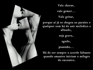 Vale chorar,  vale gemer...  Vale gritar,  porque aí já se chegou ao paraíso e qualquer som há de sair melódico e afinado,  seja grave,  agudo,  pianinho...  Há de ser sempre o acorde faltante quando amantes iniciam o milagre do encontro. 