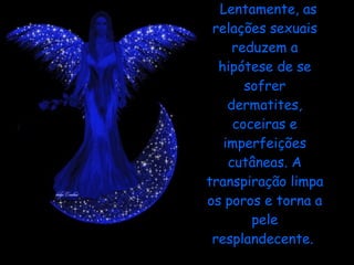 Lentamente, as relações sexuais reduzem a hipótese de se sofrer dermatites, coceiras e imperfeições cutâneas. A transpiração limpa os poros e torna a pele resplandecente.  