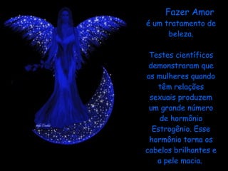 Fazer Amor  é um tratamento de beleza. Testes científicos demonstraram que as mulheres quando têm relações sexuais produzem um grande número de hormônio Estrogênio. Esse hormônio torna os cabelos brilhantes e a pele macia.    