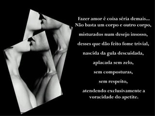Fazer amor é coisa séria demais... Não basta um corpo e outro corpo,  misturados num desejo insosso,  desses que dão feito fome trivial,  nascida da gula descuidada,  aplacada sem zelo,  sem composturas,  sem respeito,  atendendo exclusivamente a voracidade do apetite. 