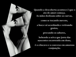 Quando a descoberta acontece é que o ato de amor começa.  As mãos deslizam sobre as curvas,  como se tocando nuvens,  a boca vai acordando e retirando gostos,  provando os sabores,  bebendo a seiva que jorra das nascentes escorrendo em dons,  é o côncavo e o convexo em amorosa conjunção. 