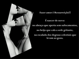 Fazer amor é Ressurreição!!! É nascer de novo:  no abraço que aperta sem sufocamentos,  no beijo que cala a sede gritante,  na escalada dos degraus celestiais que levam ao gozo.   