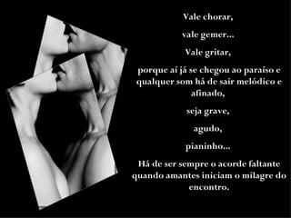 Vale chorar,  vale gemer...  Vale gritar,  porque aí já se chegou ao paraíso e qualquer som há de sair melódico e afinado,  seja grave,  agudo,  pianinho...  Há de ser sempre o acorde faltante quando amantes iniciam o milagre do encontro. 