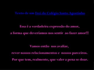 Texto de um  Frei do Colégio Santo Agostinho Essa é a verdadeira expressão do amor,  a forma que deveríamos nos sentir  ao fazer amor!!!  Vamos então  nos avaliar,  rever nossos relacionamentos e  nossos parceiros.  Por que tem, realmente, que valer a pena se doar. 