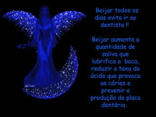 Beijar todos os dias evita ir ao dentista !!    Beijar aumenta a quantidade de saliva que lubrifica a  boca, reduzir a taxa do ácido que provoca as cáries e prevenir a produção da placa dentária .  
