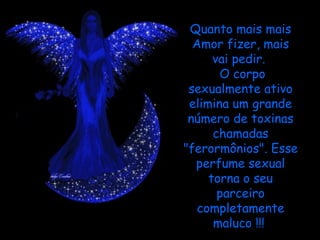 Quanto mais mais Amor fizer, mais vai pedir.   O corpo sexualmente ativo elimina um grande número de toxinas chamadas "ferormônios". Esse perfume sexual torna o seu parceiro completamente maluco !!!  