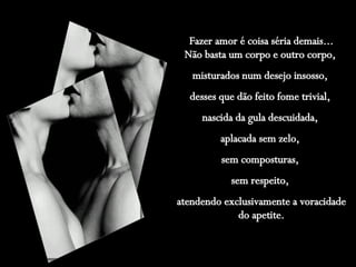 Fazer amor é coisa séria demais... Não basta um corpo e outro corpo,  misturados num desejo insosso,  desses que dão feito fome trivial,  nascida da gula descuidada,  aplacada sem zelo,  sem composturas,  sem respeito,  atendendo exclusivamente a voracidade do apetite. 